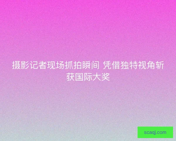 摄影记者现场抓拍瞬间 凭借独特视角斩获国际大奖 摄影记者现场抓拍瞬间 凭借独特视角斩获国际大奖