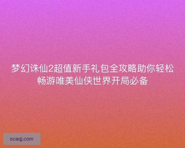梦幻诛仙2超值新手礼包全攻略助你轻松畅游唯美仙侠世界开局必备