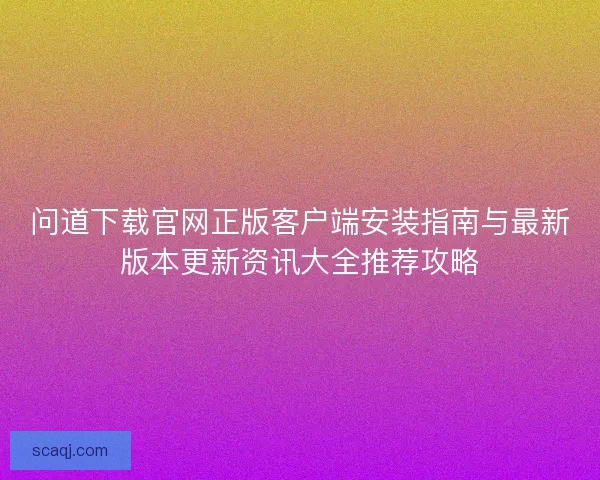 问道下载官网正版客户端安装指南与最新版本更新资讯大全推荐攻略