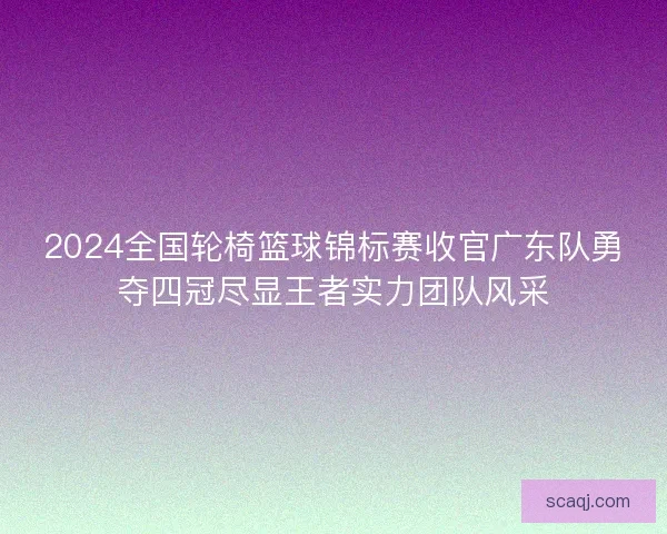 2024全国轮椅篮球锦标赛收官广东队勇夺四冠尽显王者实力团队风采
