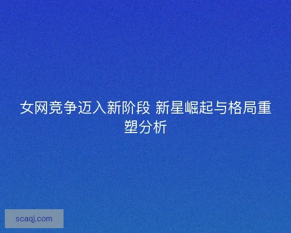 女网竞争迈入新阶段 新星崛起与格局重塑分析