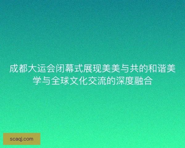 成都大运会闭幕式展现美美与共的和谐美学与全球文化交流的深度融合