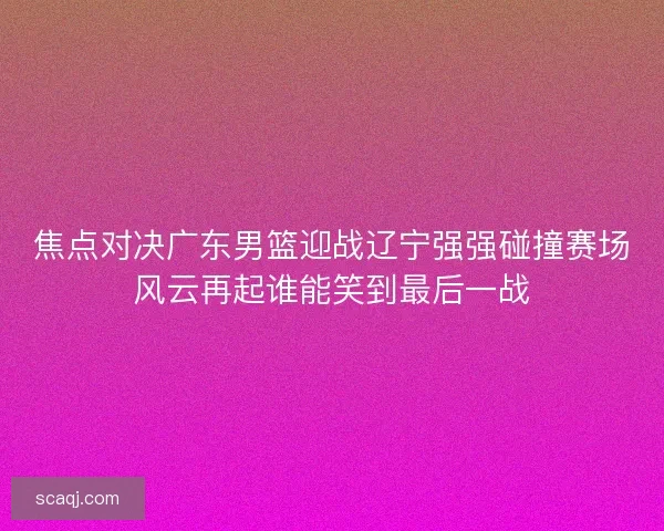 焦点对决广东男篮迎战辽宁强强碰撞赛场风云再起谁能笑到最后一战