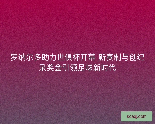 罗纳尔多助力世俱杯开幕 新赛制与创纪录奖金引领足球新时代