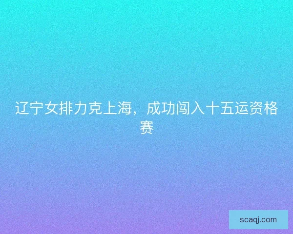 辽宁女排力克上海，成功闯入十五运资格赛