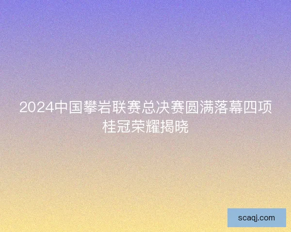 2024中国攀岩联赛总决赛圆满落幕四项桂冠荣耀揭晓