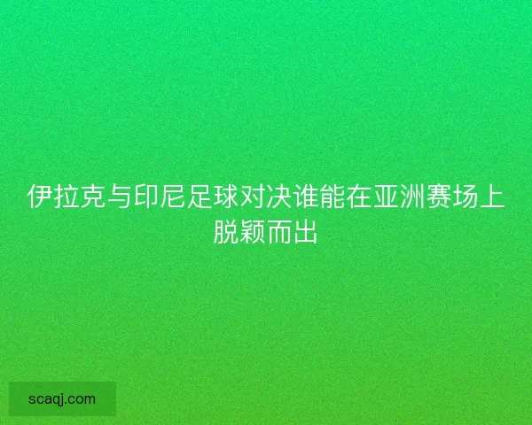 伊拉克与印尼足球对决谁能在亚洲赛场上脱颖而出