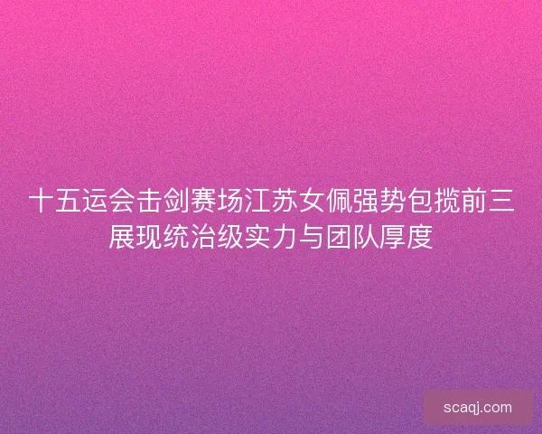十五运会击剑赛场江苏女佩强势包揽前三展现统治级实力与团队厚度