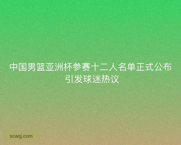 中国男篮亚洲杯参赛十二人名单正式公布 引发球迷热议 中国男篮亚洲杯参赛十二人名单正式公布 引发球迷热议