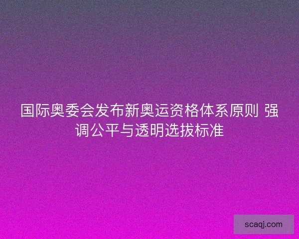 国际奥委会发布新奥运资格体系原则 强调公平与透明选拔标准