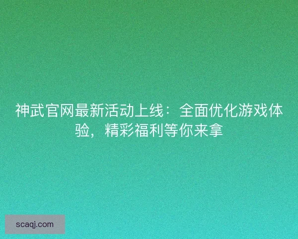 神武官网最新活动上线：全面优化游戏体验，精彩福利等你来拿