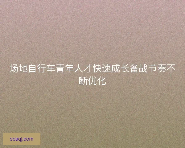 场地自行车青年人才快速成长备战节奏不断优化