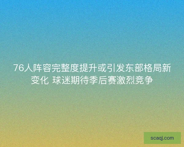 76人阵容完整度提升或引发东部格局新变化 球迷期待季后赛激烈竞争