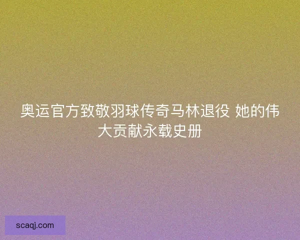奥运官方致敬羽球传奇马林退役 她的伟大贡献永载史册 奥运官方致敬羽球传奇马林退役 她的伟大贡献永载史册