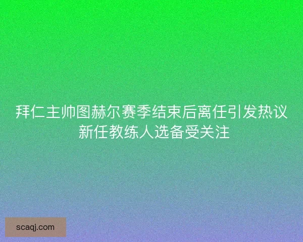拜仁主帅图赫尔赛季结束后离任引发热议 新任教练人选备受关注 拜仁主帅图赫尔赛季结束后离任引发热议 新任教练人选备受关注