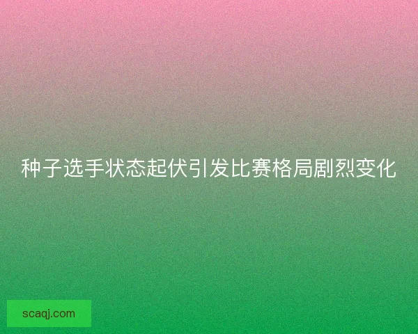 种子选手状态起伏引发比赛格局剧烈变化