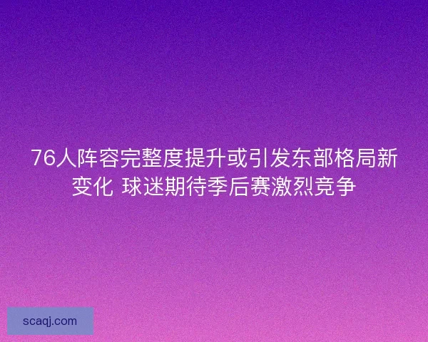 76人阵容完整度提升或引发东部格局新变化 球迷期待季后赛激烈竞争