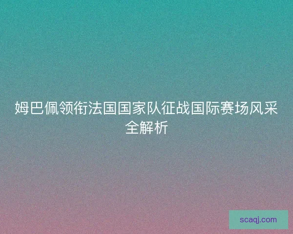姆巴佩领衔法国国家队征战国际赛场风采全解析 姆巴佩领衔法国国家队征战国际赛场风采全解析