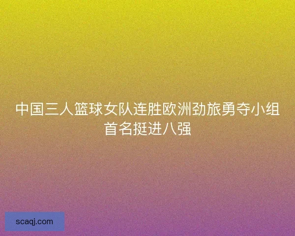 中国三人篮球女队连胜欧洲劲旅勇夺小组首名挺进八强 中国三人篮球女队连胜欧洲劲旅勇夺小组首名挺进八强