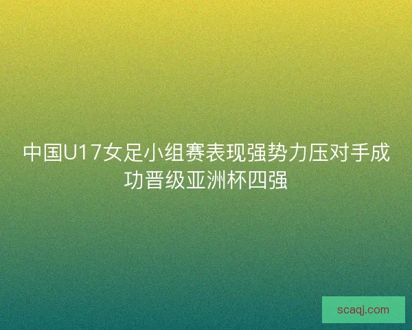中国U17女足小组赛表现强势力压对手成功晋级亚洲杯四强