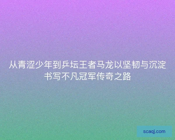 从青涩少年到乒坛王者马龙以坚韧与沉淀书写不凡冠军传奇之路 从青涩少年到乒坛王者马龙以坚韧与沉淀书写不凡冠军传奇之路
