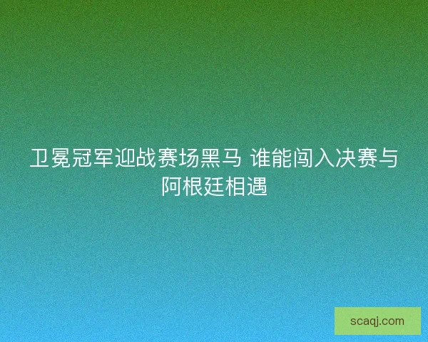 卫冕冠军迎战赛场黑马 谁能闯入决赛与阿根廷相遇 卫冕冠军迎战赛场黑马 谁能闯入决赛与阿根廷相遇