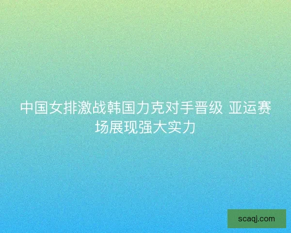 中国女排激战韩国力克对手晋级 亚运赛场展现强大实力 中国女排激战韩国力克对手晋级 亚运赛场展现强大实力