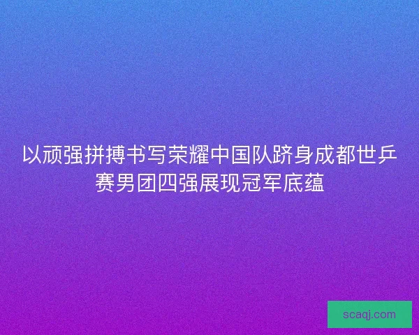以顽强拼搏书写荣耀中国队跻身成都世乒赛男团四强展现冠军底蕴 以顽强拼搏书写荣耀中国队跻身成都世乒赛男团四强展现冠军底蕴