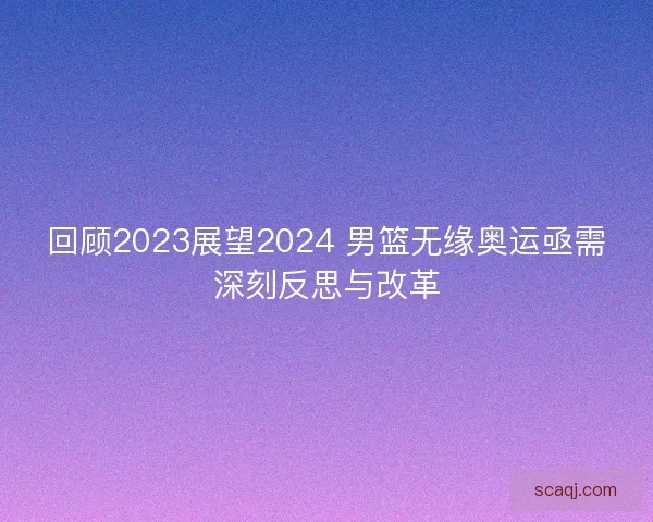 回顾2023展望2024 男篮无缘奥运亟需深刻反思与改革 回顾2023展望2024 男篮无缘奥运亟需深刻反思与改革